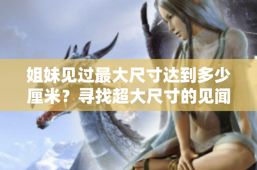 姐妹見(jiàn)過(guò)最大尺寸達(dá)到多少厘米？尋找超大尺寸的見(jiàn)聞