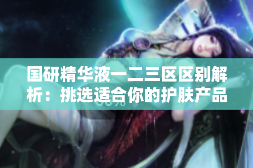 國(guó)研精華液一二三區(qū)區(qū)別解析：挑選適合你的護(hù)膚產(chǎn)品