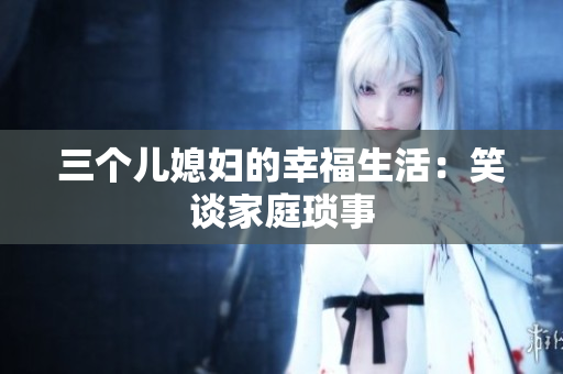 三個(gè)兒媳婦的幸福生活：笑談家庭瑣事
