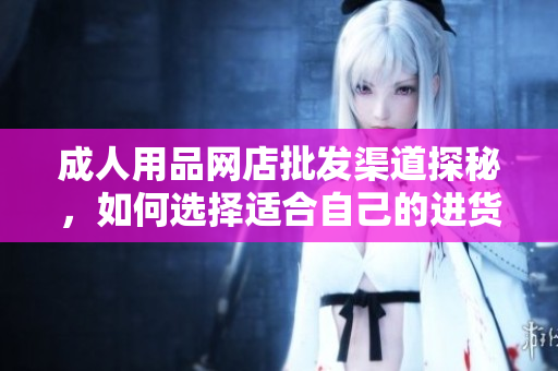 成人用品網(wǎng)店批發(fā)渠道探秘，如何選擇適合自己的進貨渠道？