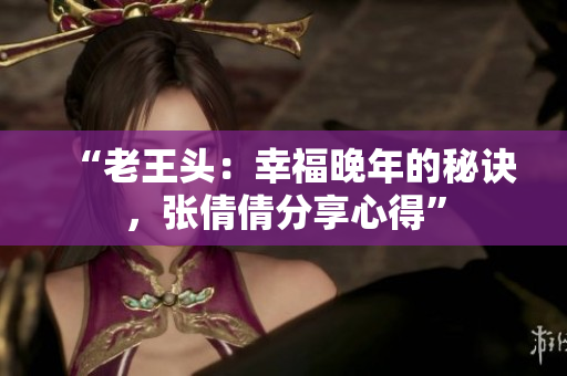 “老王頭：幸福晚年的秘訣，張倩倩分享心得”