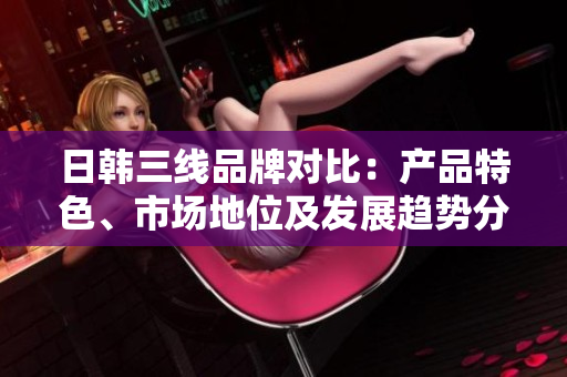 日韓三線品牌對比：產(chǎn)品特色、市場地位及發(fā)展趨勢分析