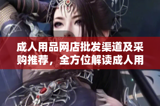 成人用品網(wǎng)店批發(fā)渠道及采購?fù)扑]，全方位解讀成人用品網(wǎng)店進(jìn)貨攻略