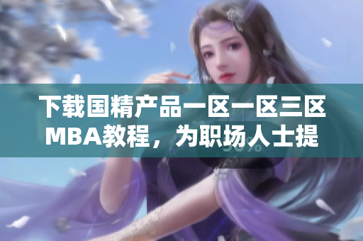 下載國精產(chǎn)品一區(qū)一區(qū)三區(qū)MBA教程，為職場人士提供專業(yè)技能提升資源