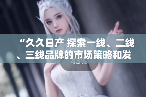 “久久日產(chǎn) 探索一線、二線、三線品牌的市場策略和發(fā)展前景”