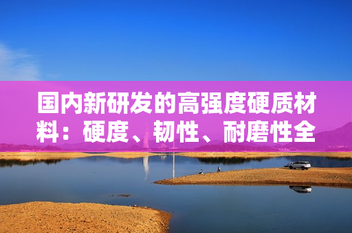 國(guó)內(nèi)新研發(fā)的高強(qiáng)度硬質(zhì)材料：硬度、韌性、耐磨性全面提升