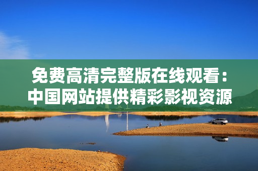 免費高清完整版在線觀看：中國網(wǎng)站提供精彩影視資源