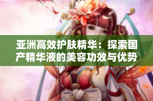 亞洲高效護(hù)膚精華：探索國產(chǎn)精華液的美容功效與優(yōu)勢