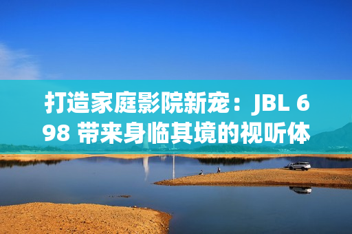 打造家庭影院新寵：JBL 698 帶來身臨其境的視聽體驗