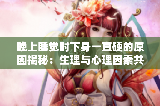 晚上睡覺時(shí)下身一直硬的原因揭秘：生理與心理因素共同作用