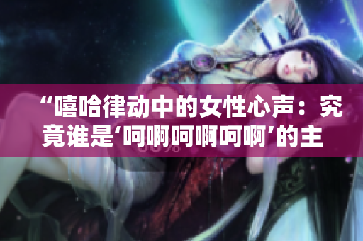 “嘻哈律動中的女性心聲：究竟誰是‘呵啊呵啊呵啊’的主角？”