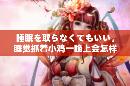 睡眠を取らなくてもいい，睡覺抓著小雞一晚上會怎樣，睡過年紀最大的多少歲六十多，水潤緊致銷魂低吟古代，水潤緊致銷魂低吟，說說都是怎么的干對象的406