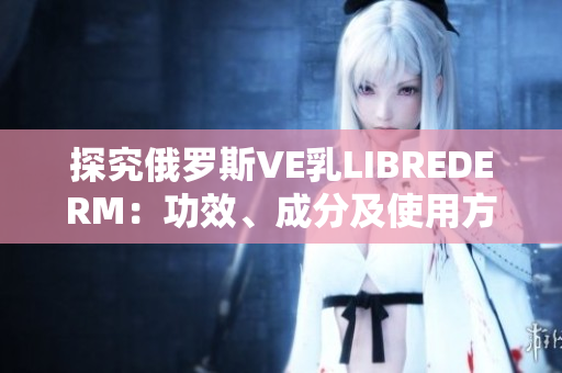 探究俄羅斯VE乳L(zhǎng)IBREDERM：功效、成分及使用方法詳解