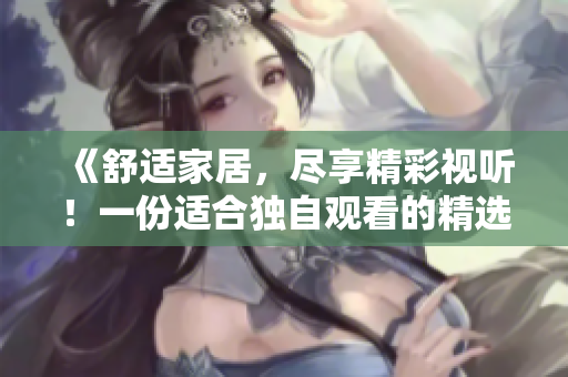 《舒適家居，盡享精彩視聽！一份適合獨自觀看的精選視頻素材推薦》