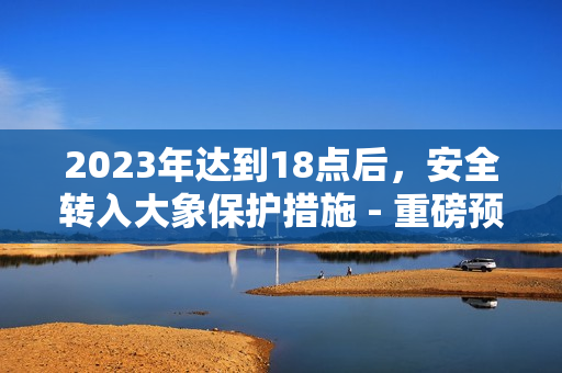 2023年達(dá)到18點(diǎn)后，安全轉(zhuǎn)入大象保護(hù)措施 - 重磅預(yù)告