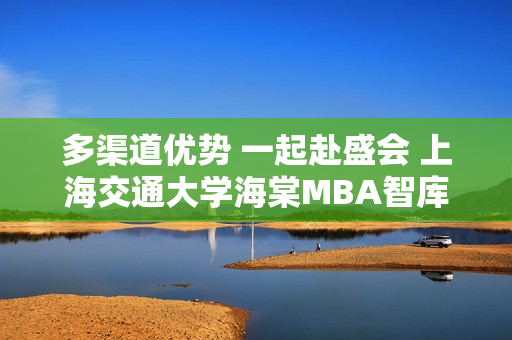 多渠道優(yōu)勢(shì) 一起赴盛會(huì) 上海交通大學(xué)海棠MBA智庫(kù)共探商機(jī)