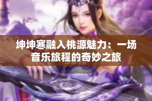 坤坤寒融入桃源魅力：一場(chǎng)音樂(lè)旅程的奇妙之旅