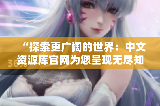 “探索更廣闊的世界：中文資源庫官網(wǎng)為您呈現(xiàn)無盡知識寶藏！”