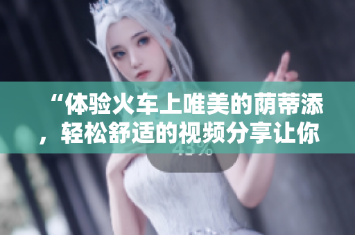 “體驗火車上唯美的蔭蒂添，輕松舒適的視頻分享讓你心曠神怡”
