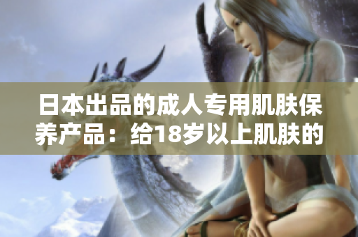 日本出品的成人專用肌膚保養(yǎng)產(chǎn)品：給18歲以上肌膚的完美呵護(hù)