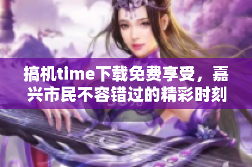 搞機(jī)time下載免費(fèi)享受，嘉興市民不容錯(cuò)過的精彩時(shí)刻