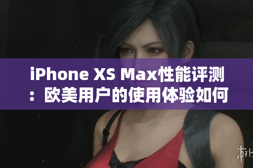 iPhone XS Max性能評(píng)測(cè)：歐美用戶的使用體驗(yàn)如何？