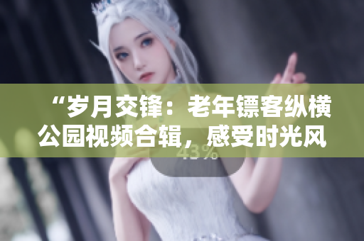 “歲月交鋒：老年鏢客縱橫公園視頻合輯，感受時(shí)光風(fēng)云！”