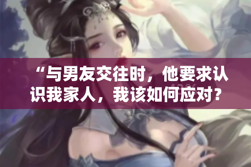 “與男友交往時(shí)，他要求認(rèn)識(shí)我家人，我該如何應(yīng)對(duì)？”