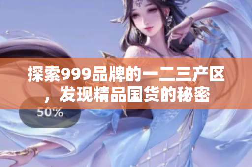 探索999品牌的一二三產(chǎn)區(qū)，發(fā)現(xiàn)精品國貨的秘密