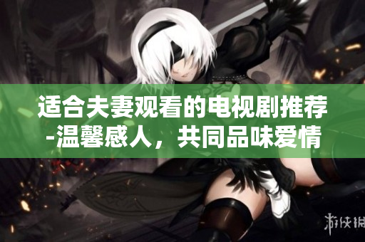 適合夫妻觀看的電視劇推薦-溫馨感人，共同品味愛情與生活的暢享時光 