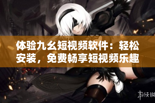 體驗九幺短視頻軟件：輕松安裝，免費暢享短視頻樂趣