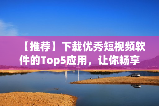 【推薦】下載優(yōu)秀短視頻軟件的Top5應(yīng)用，讓你暢享完美創(chuàng)作體驗