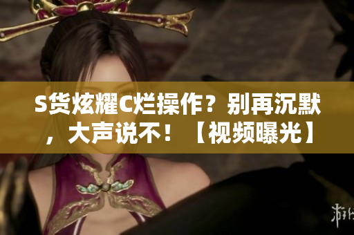 S貨炫耀C爛操作？別再沉默，大聲說不！【視頻曝光】