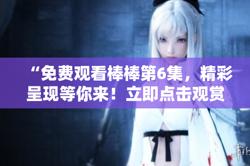 “免費(fèi)觀看棒棒第6集，精彩呈現(xiàn)等你來(lái)！立即點(diǎn)擊觀賞！”