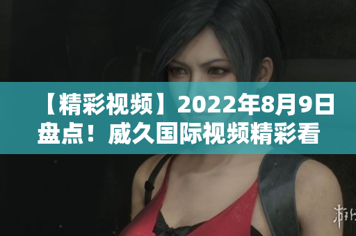 【精彩視頻】2022年8月9日盤點！威久國際視頻精彩看點大揭秘