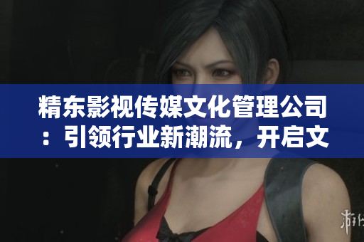 精東影視傳媒文化管理公司：引領行業(yè)新潮流，開啟文化創(chuàng)新之路