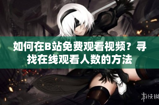 如何在B站免費觀看視頻？尋找在線觀看人數(shù)的方法