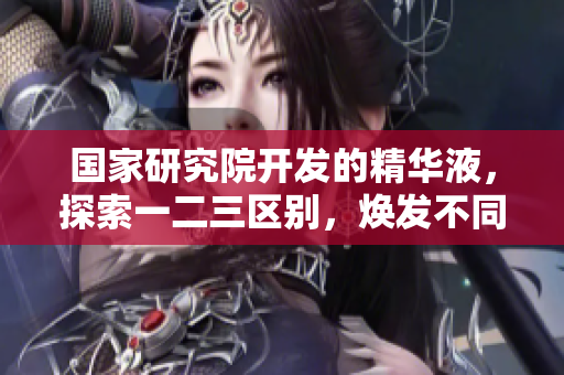 國家研究院開發(fā)的精華液，探索一二三區(qū)別，煥發(fā)不同肌膚需求。