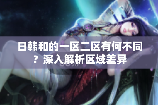 日韓和的一區(qū)二區(qū)有何不同？深入解析區(qū)域差異