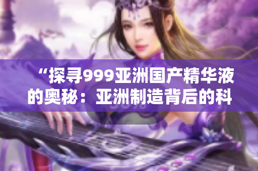 “探尋999亞洲國(guó)產(chǎn)精華液的奧秘：亞洲制造背后的科技創(chuàng)新與美膚力量”