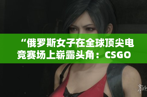 “俄羅斯女子在全球頂尖電競賽場上嶄露頭角：CSGO風(fēng)云再起！”