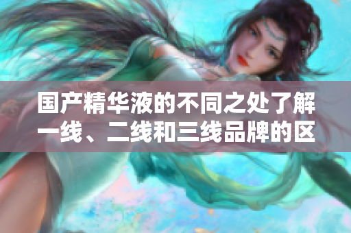 國產(chǎn)精華液的不同之處了解一線、二線和三線品牌的區(qū)別