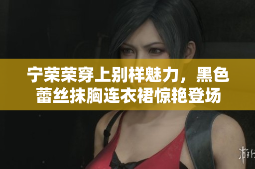 寧榮榮穿上別樣魅力，黑色蕾絲抹胸連衣裙驚艷登場