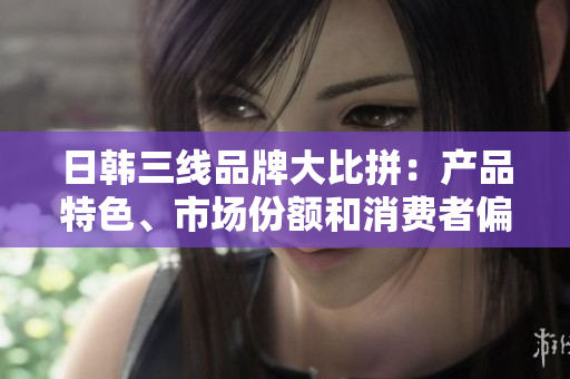 日韓三線品牌大比拼：產(chǎn)品特色、市場份額和消費者偏好分析