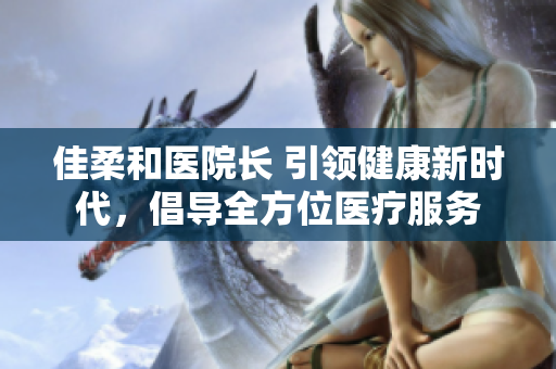 佳柔和醫(yī)院長 引領(lǐng)健康新時代，倡導(dǎo)全方位醫(yī)療服務(wù)