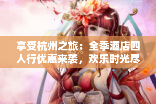 享受杭州之旅：全季酒店四人行優(yōu)惠來襲，歡樂時光盡情暢游