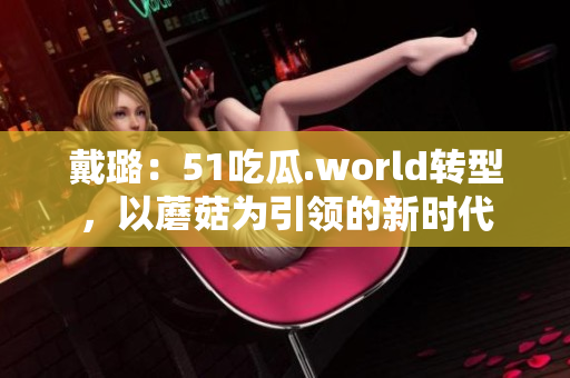 戴璐：51吃瓜.world轉(zhuǎn)型，以蘑菇為引領(lǐng)的新時(shí)代