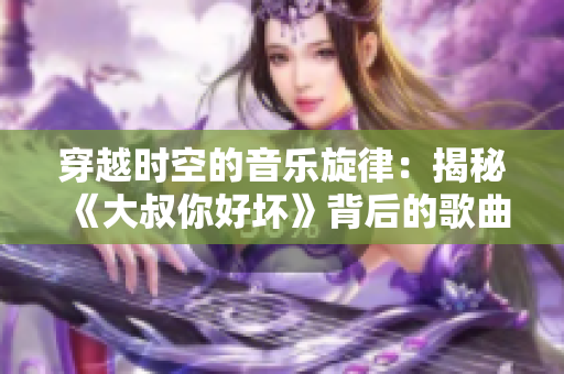 穿越時空的音樂旋律：揭秘《大叔你好壞》背后的歌曲故事