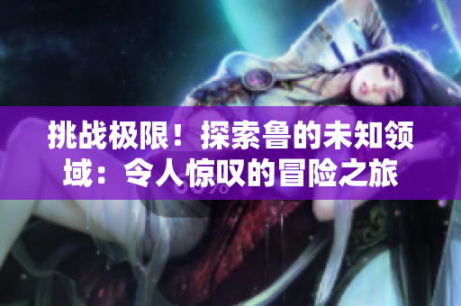 挑戰(zhàn)極限！探索魯?shù)奈粗I(lǐng)域：令人驚嘆的冒險之旅