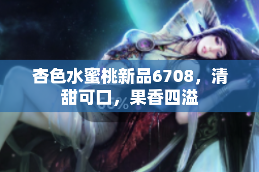 杏色水蜜桃新品6708，清甜可口，果香四溢